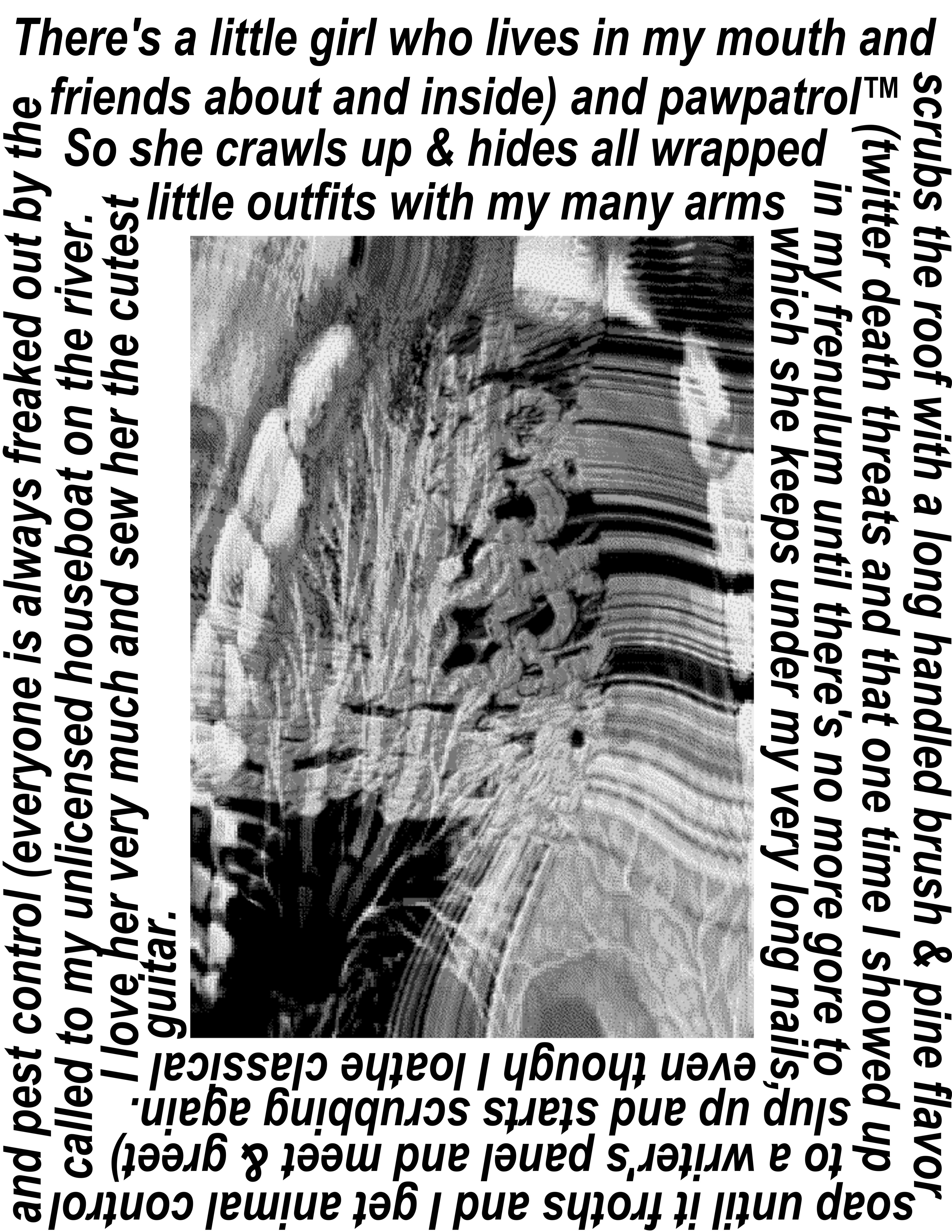 Text saying 'There's a little girl who lives in my mouth and scrubs the roof with a long handled brush and pine flavor soap until it froths and I get animal control and pest control(everyone is always freaked out by the multiple arm and wing thing and the swarm of friends about and in) and paw patrol™ (twitter death threats and that one time I showed up with a gun to a meet and greet) called to my unlicensed houseboat. So she crawls up and hides all wrapped in my frenulum until there's no more gore to slurp up and starts again. I love her very much and sew her the cutest little outfits with my many arms which she stores under my fingernails, so I have to keep them very long even though I loathe classical guitar' The text spirals around a black and white image of glitched teeth overlaid with arteries and flesh that are flowing and twisting as if warped by glass